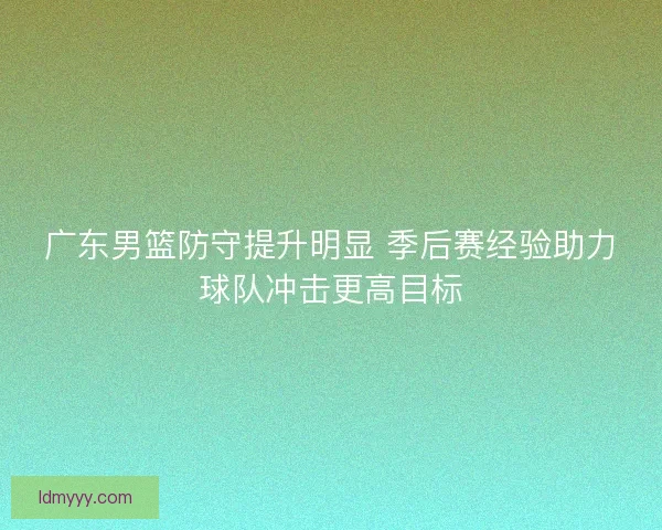 广东男篮防守提升明显 季后赛经验助力球队冲击更高目标