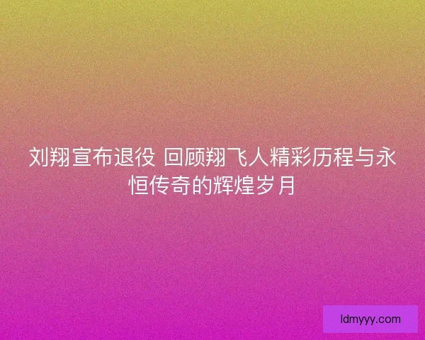 刘翔宣布退役 回顾翔飞人精彩历程与永恒传奇的辉煌岁月