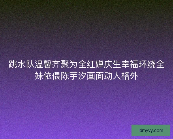 跳水队温馨齐聚为全红婵庆生幸福环绕全妹依偎陈芋汐画面动人格外