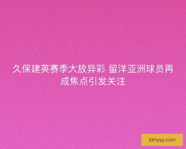 久保建英赛季大放异彩 留洋亚洲球员再成焦点引发关注