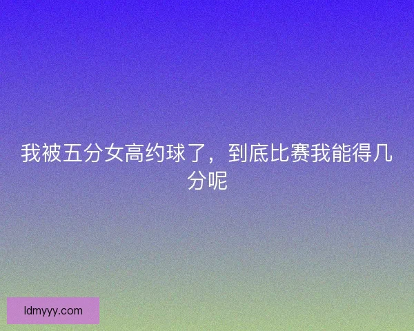 我被五分女高约球了，到底比赛我能得几分呢